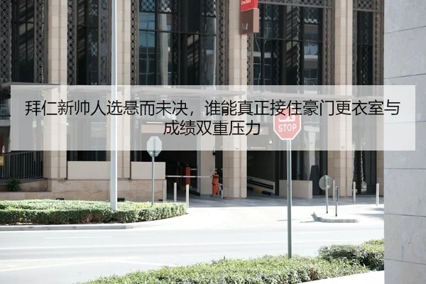 拜仁新帅人选悬而未决,谁能真正接住豪门更衣室与成绩双重压力
